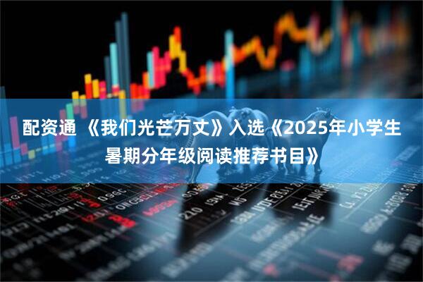 配资通 《我们光芒万丈》入选《2025年小学生暑期分年级阅读推荐书目》