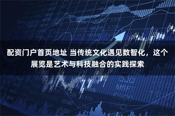 配资门户首页地址 当传统文化遇见数智化，这个展览是艺术与科技融合的实践探索