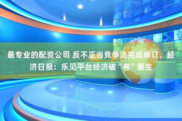 最专业的配资公司 反不正当竞争法完成修订，经济日报：乐见平台经济破“卷”重生