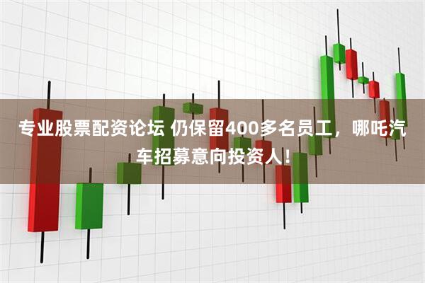 专业股票配资论坛 仍保留400多名员工，哪吒汽车招募意向投资人！