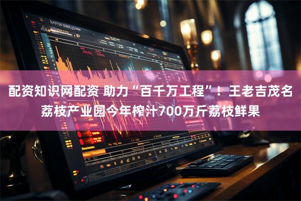 配资知识网配资 助力“百千万工程”！王老吉茂名荔枝产业园今年榨汁700万斤荔枝鲜果