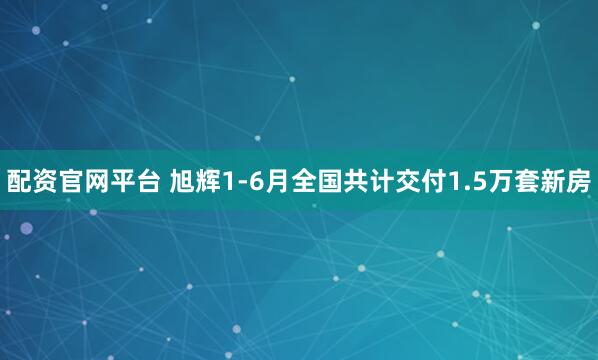 配资官网平台 旭辉1-6月全国共计交付1.5万套新房