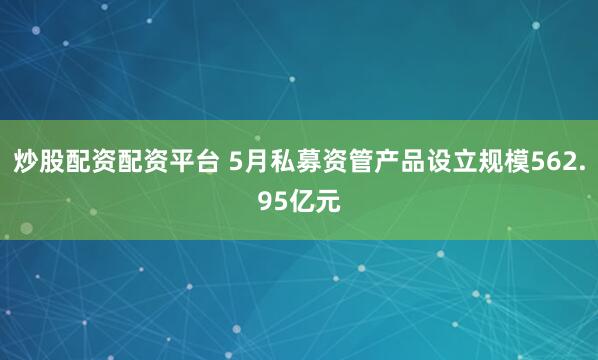 炒股配资配资平台 5月私募资管产品设立规模562.95亿元