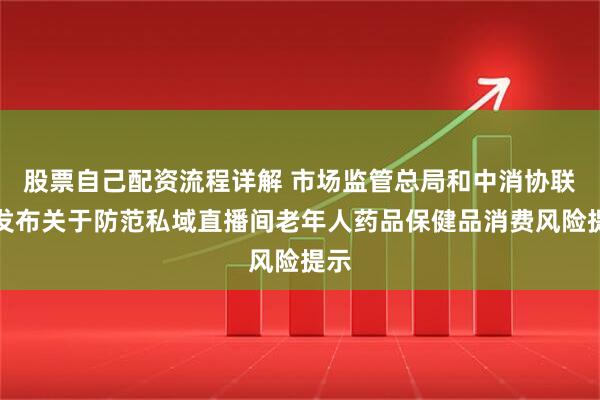 股票自己配资流程详解 市场监管总局和中消协联合发布关于防范私域直播间老年人药品保健品消费风险提示
