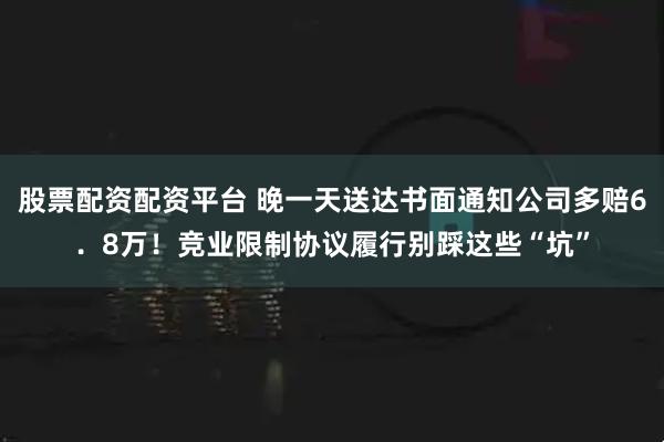 股票配资配资平台 晚一天送达书面通知公司多赔6．8万！竞业限制协议履行别踩这些“坑”