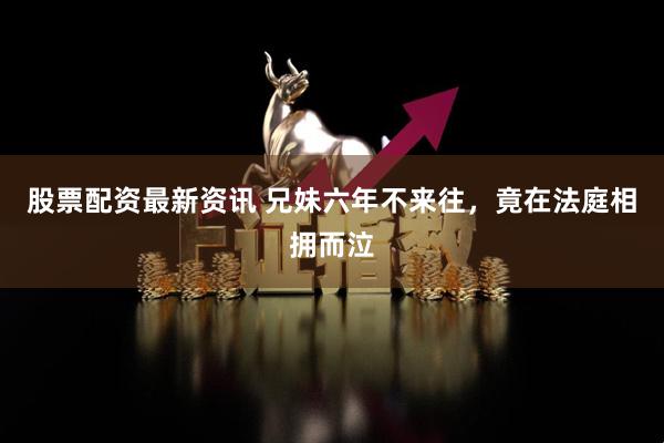 股票配资最新资讯 兄妹六年不来往，竟在法庭相拥而泣