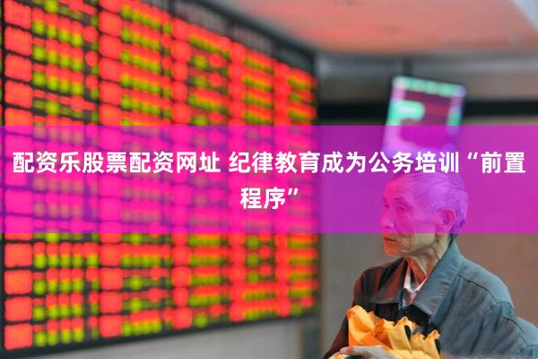 配资乐股票配资网址 纪律教育成为公务培训“前置程序”