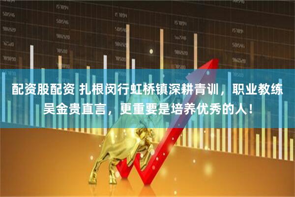 配资股配资 扎根闵行虹桥镇深耕青训，职业教练吴金贵直言，更重要是培养优秀的人！
