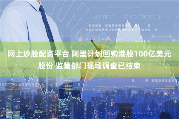 网上炒股配资平台 阿里计划回购港股100亿美元股份 监管部门现场调查已结束