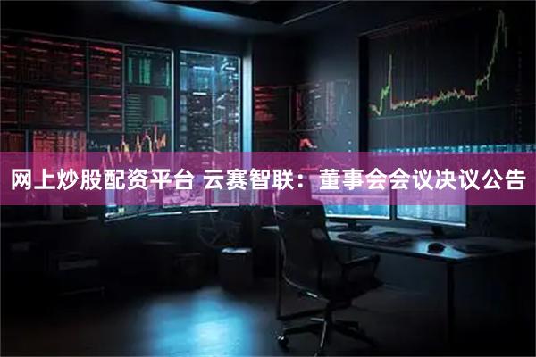 网上炒股配资平台 云赛智联：董事会会议决议公告