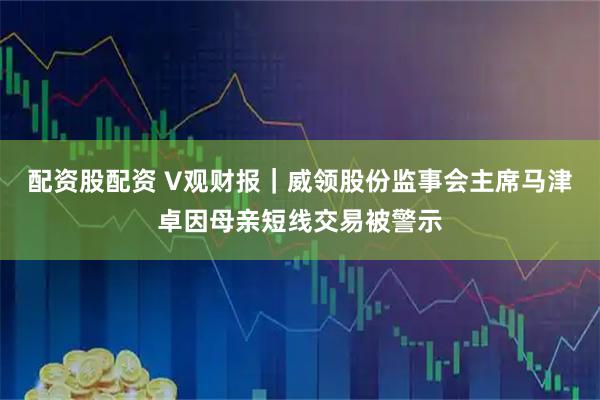 配资股配资 V观财报｜威领股份监事会主席马津卓因母亲短线交易被警示