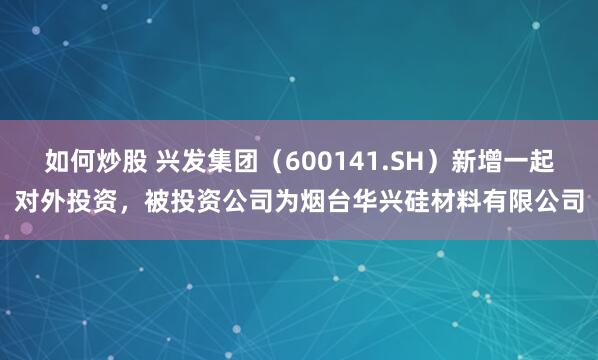 如何炒股 兴发集团（600141.SH）新增一起对外投资，被投资公司为烟台华兴硅材料有限公司