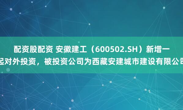 配资股配资 安徽建工（600502.SH）新增一起对外投资，被投资公司为西藏安建城市建设有限公司