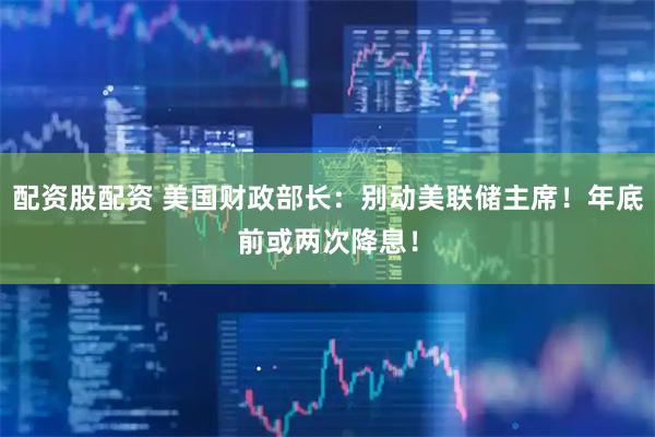配资股配资 美国财政部长：别动美联储主席！年底前或两次降息！