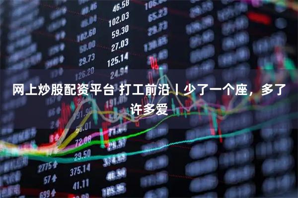 网上炒股配资平台 打工前沿丨少了一个座，多了许多爱