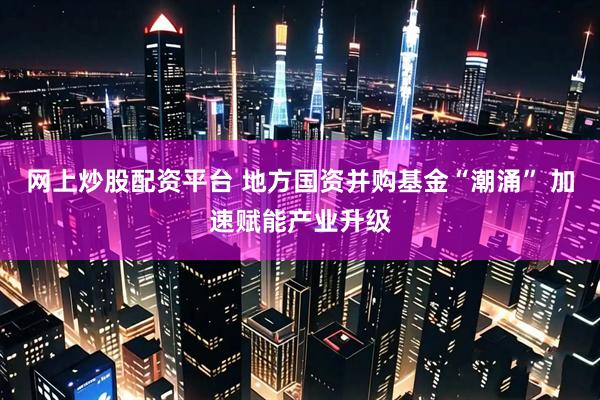 网上炒股配资平台 地方国资并购基金“潮涌” 加速赋能产业升级