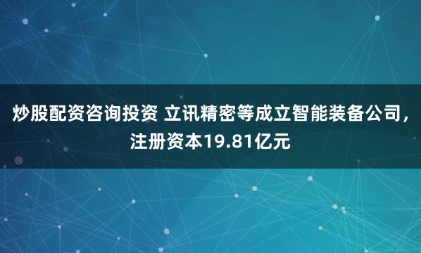 炒股配资咨询投资 立讯精密等成立智能装备公司，注册资本19.81亿元