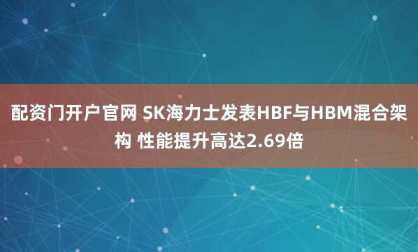 配资门开户官网 SK海力士发表HBF与HBM混合架构 性能提升高达2.69倍
