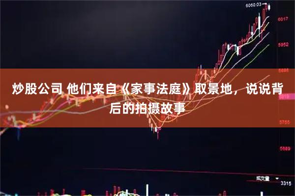 炒股公司 他们来自《家事法庭》取景地，说说背后的拍摄故事