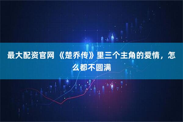 最大配资官网 《楚乔传》里三个主角的爱情，怎么都不圆满