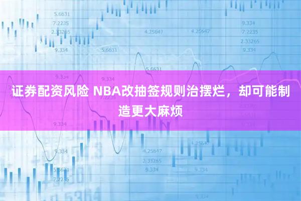 证券配资风险 NBA改抽签规则治摆烂，却可能制造更大麻烦