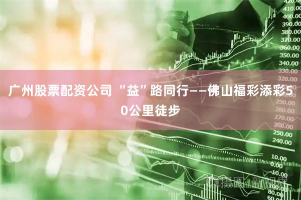 广州股票配资公司 “益”路同行——佛山福彩添彩50公里徒步