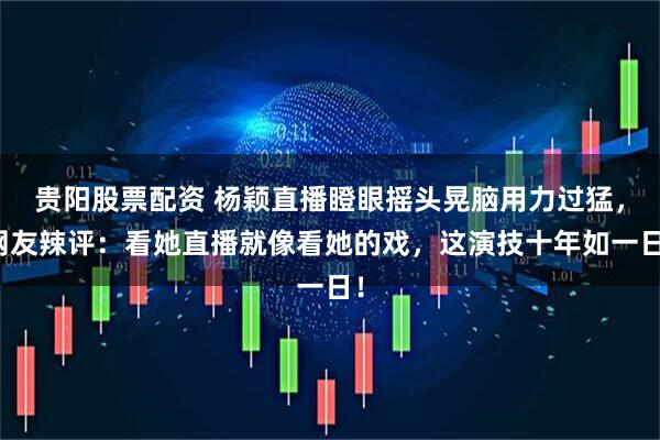 贵阳股票配资 杨颖直播瞪眼摇头晃脑用力过猛，网友辣评：看她直播就像看她的戏，这演技十年如一日！