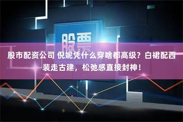 股市配资公司 倪妮凭什么穿啥都高级？白裙配西装走古建，松弛感直接封神！